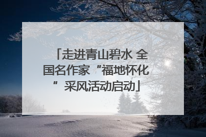 走进青山碧水 全国名作家“福地怀化”采风活动启动