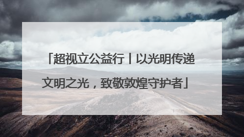 超视立公益行丨以光明传递文明之光，致敬敦煌守护者