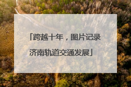 跨越十年，图片记录济南轨道交通发展