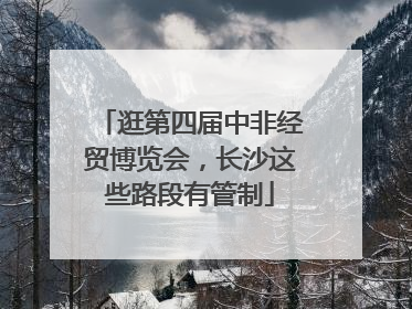 逛第四届中非经贸博览会，长沙这些路段有管制