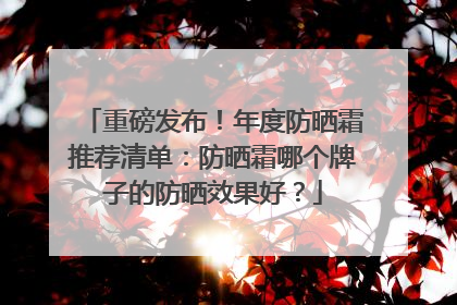 重磅发布！年度防晒霜推荐清单：防晒霜哪个牌子的防晒效果好？