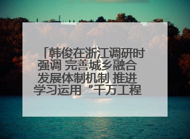 韩俊在浙江调研时强调 完善城乡融合发展体制机制 推进学习运用“千万工程”经验走深走实