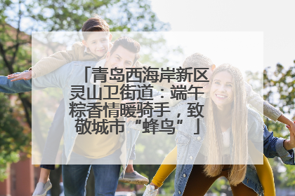 青岛西海岸新区灵山卫街道：端午粽香情暖骑手，致敬城市“蜂鸟”