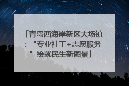 青岛西海岸新区大场镇：“专业社工+志愿服务”绘就民生新图景