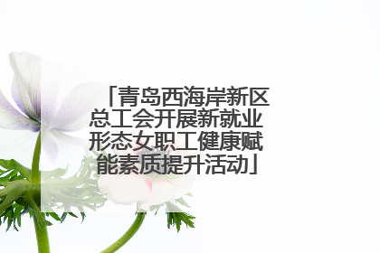 青岛西海岸新区总工会开展新就业形态女职工健康赋能素质提升活动