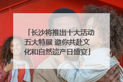 长沙将推出十大活动五大特展 邀你共赴文化和自然遗产日盛宴