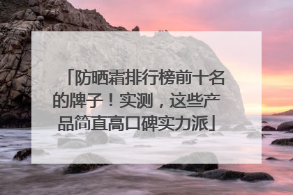 防晒霜排行榜前十名的牌子！实测，这些产品简直高口碑实力派