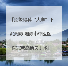 顶级骨科“大咖”下沉湘潭 湘潭市中医医院完成高精尖手术