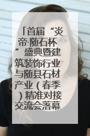 首届“炎帝·随石杯”盛典暨建筑装饰行业与随县石材产业（春季）精准对接交流会落幕