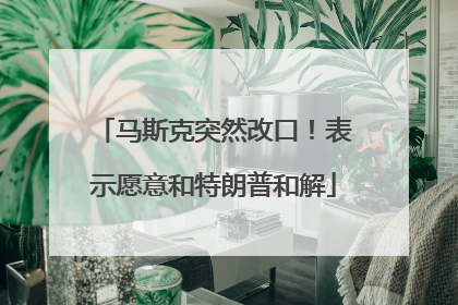 马斯克突然改口！表示愿意和特朗普和解