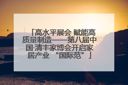 高水平展会 赋能高质量制造——第八届中国·清丰家博会开启家居产业 “国际范”
