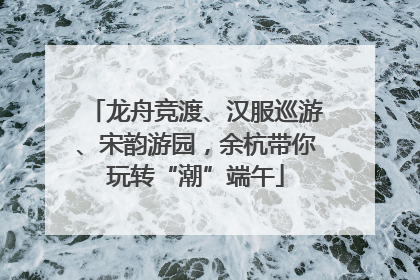 龙舟竞渡、汉服巡游、宋韵游园，余杭带你玩转“潮”端午