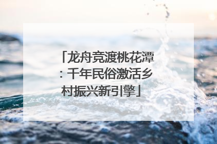 龙舟竞渡桃花潭：千年民俗激活乡村振兴新引擎