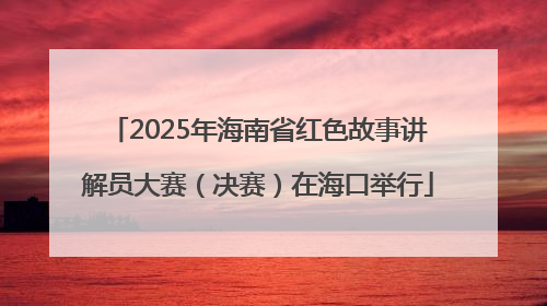 2025年海南省红色故事讲解员大赛（决赛）在海口举行