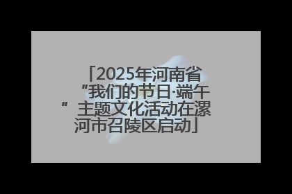 2025年河南省“我们的节日·端午”主题文化活动在漯河市召陵区启动