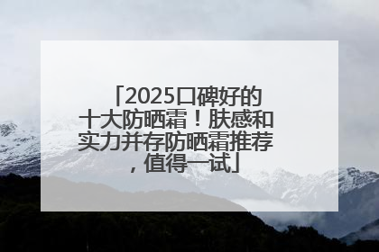 2025口碑好的十大防晒霜！肤感和实力并存防晒霜推荐，值得一试