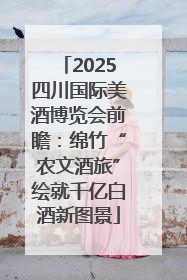 2025四川国际美酒博览会前瞻：绵竹“农文酒旅”绘就千亿白酒新图景