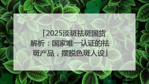 2025淡斑祛斑国货解析：国家唯一认证的祛斑产品，摆脱色斑人设