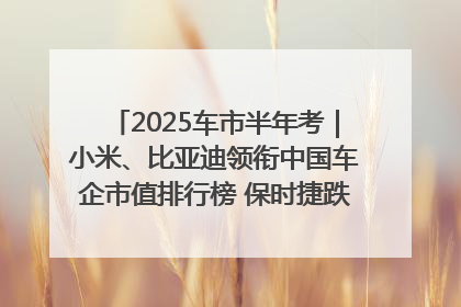 2025车市半年考｜小米、比亚迪领衔中国车企市值排行榜 保时捷跌出全球TOP10