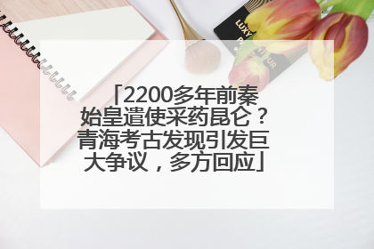 2200多年前秦始皇遣使采药昆仑？青海考古发现引发巨大争议，多方回应