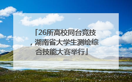 26所高校同台竞技，湖南省大学生测绘综合技能大赛举行