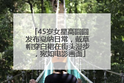45岁女星高圆圆发布戛纳日常，戴草帽穿白裙在街头漫步，宛如电影画面