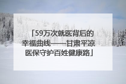59万次就医背后的幸福曲线——甘肃平凉医保守护百姓健康路