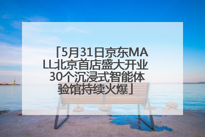5月31日京东MALL北京首店盛大开业 30个沉浸式智能体验馆持续火爆