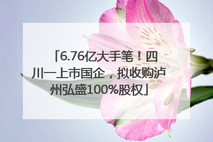 6.76亿大手笔！四川一上市国企，拟收购泸州弘盛100%股权